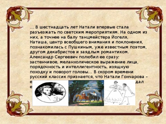 … В шестнадцать лет Натали впервые стала разъезжать по светским мероприятиям. На одном из них, а точнее на балу танцмейстера Йогеля, Наташа, центр всеобщего внимания и поклонения, познакомилась с Пушкиным, уже известным поэтом, другом декабристов и заядлым романтиком. Александр Сергеевич полюбил ее сразу: застенчивое, меланхолическое выражение лица, порядочность и интеллигентность, изящную походку и поворот головы… В скором времени русский классик признается, что Натали Гончарова – его сто тринадцатая и последняя любовь. Он ждал ее два с половиной года… 