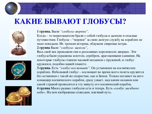 КАКИЕ БЫВАЮТ ГЛОБУСЫ?             1 группа. Были “глобусы-моряки” . Когда – то мореплаватели брали с собой глобусы в далекие и опасные путешествия. Глобусы – “моряки” за свою долгую службу на кораблях не мало поведали. Их трепали штормы, обдували свирепые ветры. 2 группа Были “глобусы- щеголи” , Весь свой век проводили они в роскошных королевских дворцах. Эти глобусы были украшены золотом, серебром, драгоценными камнями.  На некоторые глобусы ставили часовой механизм с пружиной, и глобус кружился,  подобно  нашей планете. 3 группа. Есть “глобус-космонавт”. Он установлен на космических кораблях. Небольшой глобус – космонавт во время всего полета кружится без остановки с такой же скоростью, как и Земля. Только взглянет на него командир космического корабля, сразу узнает, над каким океаном или какой страной проносится в эту минуту его космический корабль. 4 группа Много разных глобусов есть и теперь. Есть « глобус звездного неба » . На нем изображены созвездия, млечный путь. 