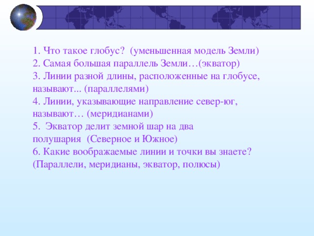 1. Что такое глобус?  (уменьшенная модель Земли) 2. Самая большая параллель Земли…(экватор)   3. Линии разной длины, расположенные на глобусе, называют... (параллелями) 4. Линии, указывающие направление север-юг, называют… (меридианами) 5.  Экватор делит земной шар на два полушария  (Северное и Южное)   6. Какие воображаемые линии и точки вы знаете? (Параллели, меридианы, экватор, полюсы)   