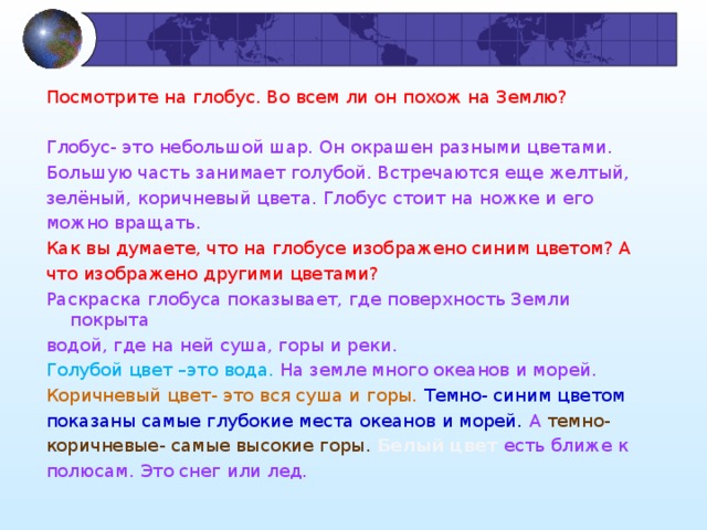 Посмотрите на глобус. Во всем ли он похож на Землю? Глобус- это небольшой шар. Он окрашен разными цветами. Большую часть занимает голубой. Встречаются еще желтый, зелёный, коричневый цвета. Глобус стоит на ножке и его можно вращать. Как вы думаете, что на глобусе изображено синим цветом? А что изображено другими цветами? Раскраска глобуса показывает, где поверхность Земли покрыта водой, где на ней суша, горы и реки. Голубой цвет –это вода. На земле много океанов и морей. Коричневый цвет- это вся суша и горы. Темно- синим цветом показаны самые глубокие места океанов и морей. А темно- коричневые- самые высокие горы. Белый цвет есть ближе к полюсам. Это снег или лед.             