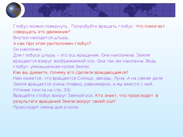 Глобус можно повернуть.  Попробуйте вращать глобус. Что помогает совершать это движение? Внутри находится штырь. А как при этом расположен глобус? Он наклонен. Для глобуса штырь – это ось вращения. Она наклонена. Земля вращается вокруг воображаемой оси. Она так же наклонна. Ведь глобус- уменьшенная копия Земли. Как вы думаете, почему его сделали вращающимся? Нам кажется, что вращается Солнце, звезды, Луна. А на самом деле Земля вращается очень плавно, равномерно, а мы вместе с ней. (Чтение текста на стр. 33) Вращайте глобус вокруг Земной оси. Кто знает, что происходит в результате вращения Земли вокруг своей оси? Происходит смена дня и ночи. 