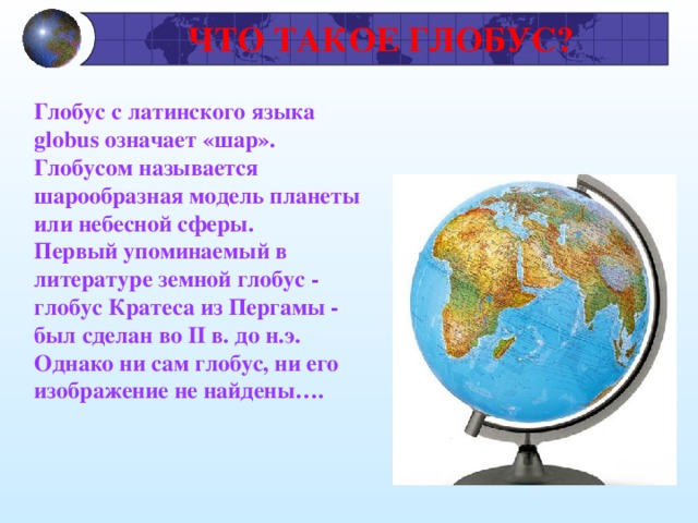  ЧТО ТАКОЕ ГЛОБУС? Глобус с латинского языка globus означает «шар». Глобусом называется шарообразная модель планеты или небесной сферы. Первый упоминаемый в литературе земной глобус - глобус Кратеса из Пергамы - был сделан во II в. до н.э. Однако ни сам глобус, ни его изображение не найдены….  