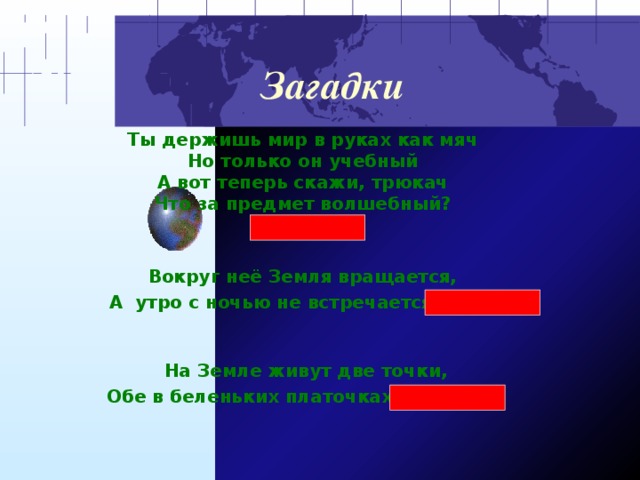 Загадки Ты держишь мир в руках как мяч  Но только он учебный  А вот теперь скажи, трюкач  Что за предмет волшебный?  (глобус)    Вокруг неё Земля вращается,   А  утро с ночью не встречается  (ось)       На Земле живут две точки,   Обе в беленьких платочках  (полюса)     