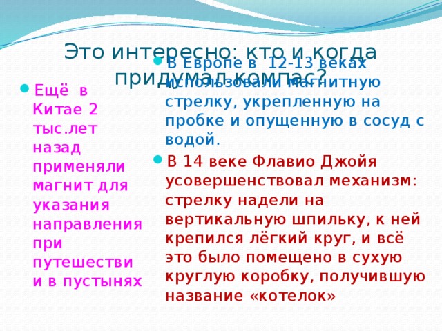 Это интересно: кто и когда придумал компас? В Европе в 12-13 веках использовали магнитную стрелку, укрепленную на пробке и опущенную в сосуд с водой. В 14 веке Флавио Джойя усовершенствовал механизм: стрелку надели на вертикальную шпильку, к ней крепился лёгкий круг, и всё это было помещено в сухую круглую коробку, получившую название «котелок» Ещё в Китае 2 тыс.лет назад применяли магнит для указания направления при путешествии в пустынях 