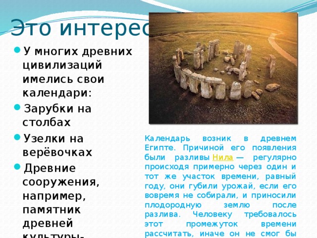 Это интересно: У многих древних цивилизаций имелись свои календари: Зарубки на столбах Узелки на верёвочках Древние сооружения, например, памятник древней культуры-Стоунхендж Календарь возник в древнем Египте. Причиной его появления были разливы  Нила  — регулярно происходя примерно через один и тот же участок времени, равный году, они губили урожай, если его вовремя не собирали, и приносили плодородную землю после разлива. Человеку требовалось этот промежуток времени рассчитать, иначе он не смог бы себя прокормить. 