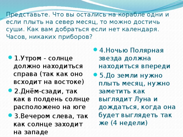 Представьте. Что вы остались на корабле одни и если плыть на север месяц, то можно достичь суши. Как вам добраться если нет календаря. Часов, никаких приборов? 4.Ночью Полярная звезда должна находиться впереди 5.До земли нужно плыть месяц, нужно заметить как выглядит Луна и дождаться, когда она будет выглядеть так же (4 недели) 1.Утром - солнце должно находиться справа (так как оно всходит на востоке) 2.Днём-сзади, так как в полдень солнце расположено на юге 3.Вечером слева, так как солнце заходит на западе 