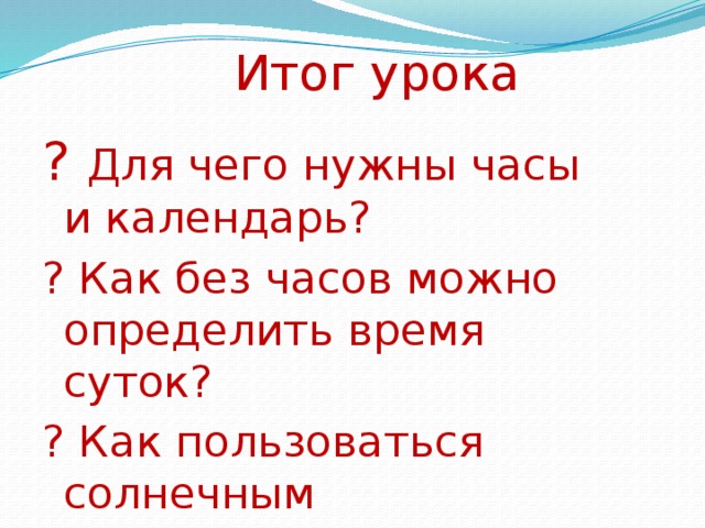 Итог урока ?  Для чего нужны часы и календарь? ? Как без часов можно определить время суток? ? Как пользоваться солнечным календарём? 