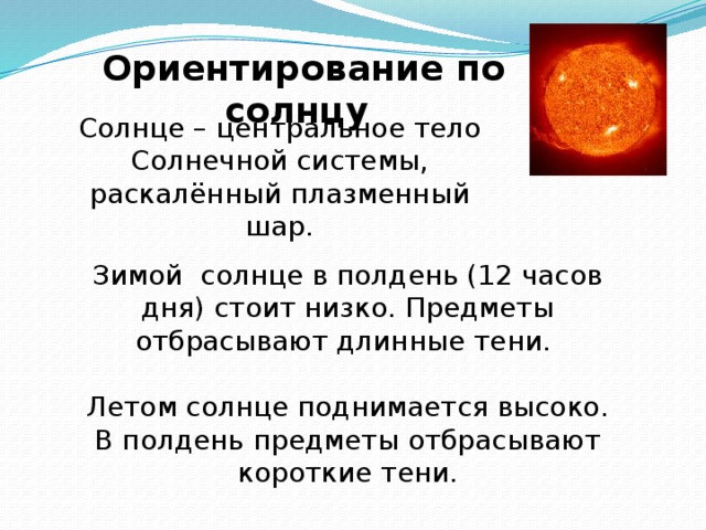 Ориентирование по солнцу Солнце – центральное тело Солнечной системы, раскалённый плазменный шар. Зимой солнце в полдень (12 часов дня) стоит низко. Предметы отбрасывают длинные тени. Летом солнце поднимается высоко. В полдень предметы отбрасывают короткие тени. 