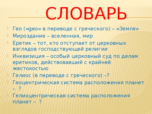 Словарь Гео («geo» в переводе с греческого) – «Земля» Мироздание – вселенная, мир Еретик – тот, кто отступает от церковных взглядов господствующей религии Инквизиция – особый церковный суд по делам еретиков, действовавший с крайней жестокостью Гелиос (в переводе с греческого) –? Геоцентрическая система расположения планет – ? Гелиоцентрическая система расположения планет – ? 