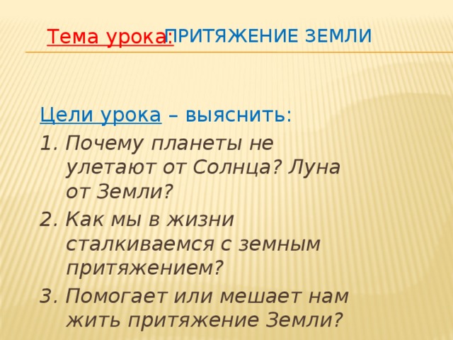 Притяжение Земли Тема урока: Цели урока – выяснить: 1. Почему планеты не улетают от Солнца? Луна от Земли? 2. Как мы в жизни сталкиваемся с земным притяжением? 3. Помогает или мешает нам жить притяжение Земли?  