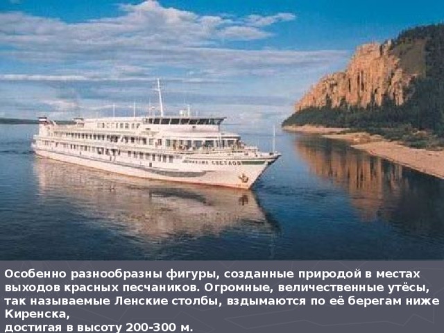 Особенно разнообразны фигуры, созданные природой в местах выходов красных песчаников. Огромные, величественные утёсы, так называемые Ленские столбы, вздымаются по её берегам ниже Киренска, достигая в высоту 200-300 м.  