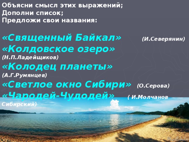 Объясни смысл этих выражений; Дополни список; Предложи свои названия:  «Священный Байкал»  (И.Северянин) «Колдовское озеро» (Н.П.Ладейщиков) «Колодец планеты» (А.Г.Румянцев) «Светлое окно Сибири» (О.Серова) «Чародей-Чудодей» ( И.Молчанов Сибирский)  