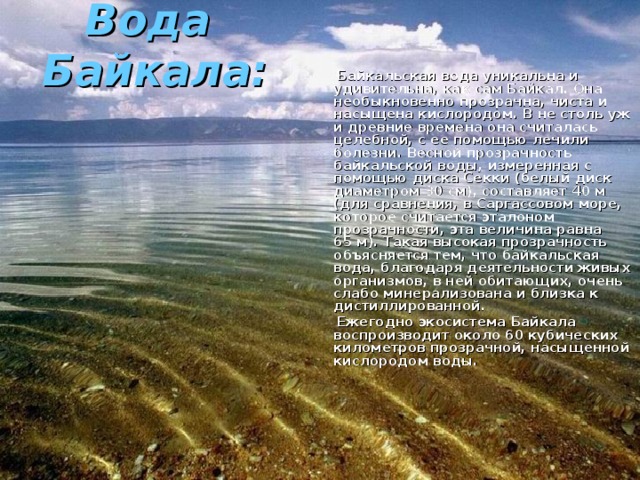 Вода  Байкала:    Байкальская вода уникальна и удивительна, как сам Байкал. Она необыкновенно прозрачна, чиста и насыщена кислородом. В не столь уж и древние времена она считалась целебной, с ее помощью лечили болезни. Весной прозрачность байкальской воды, измеренная с помощью диска Секки (белый диск диаметром 30 см), составляет 40 м (для сравнения, в Саргассовом море, которое считается эталоном прозрачности, эта величина равна 65 м). Такая высокая прозрачность объясняется тем, что байкальская вода, благодаря деятельности живых организмов, в ней обитающих, очень слабо минерализована и близка к дистиллированной.  Ежегодно экосистема Байкала воспроизводит около 60 кубических километров прозрачной, насыщенной кислородом воды. 