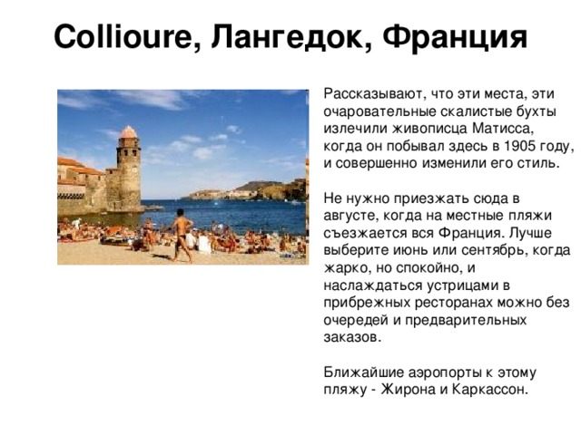 Collioure, Лангедок, Франция   Рассказывают, что эти места, эти очаровательные скалистые бухты излечили живописца Матисса, когда он побывал здесь в 1905 году, и совершенно изменили его стиль. Не нужно приезжать сюда в августе, когда на местные пляжи съезжается вся Франция. Лучше выберите июнь или сентябрь, когда жарко, но спокойно, и наслаждаться устрицами в прибрежных ресторанах можно без очередей и предварительных заказов. Ближайшие аэропорты к этому пляжу - Жирона и Каркассон. 