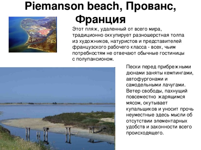 Piemanson beach, Прованс, Франция   Этот пляж, удаленный от всего мира, традиционно оккупирует разношерстная толпа из художников, натуристов и представителей французского рабочего класса - всех, чьим потребностям не отвечают обычные гостиницы с полупансионом. Пески перед прибрежными дюнами заняты кемпингами, автофургонами и самодельными лачугами. Ветер свободы, пахнущий повсеместно жарящимся мясом, окутывает купальщиков и уносит прочь неуместные здесь мысли об отсутствии элементарных удобств и законности всего происходящего. 
