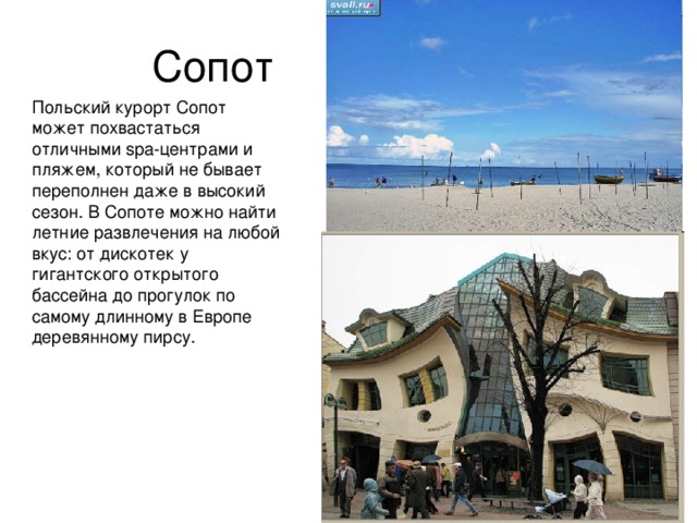 Сопот Польский курорт Сопот может похвастаться отличными spa-центрами и пляжем, который не бывает переполнен даже в высокий сезон. В Сопоте можно найти летние развлечения на любой вкус: от дискотек у гигантского открытого бассейна до прогулок по самому длинному в Европе деревянному пирсу. 