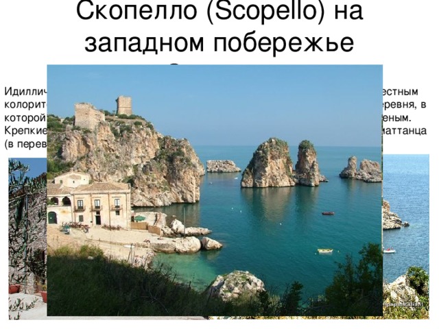 Скопелло (Scopello) на западном побережье Сицилии Идиллический пляж привлекает не только комфортным отдыхом, но и местным колоритом. Рядом с пляжем расположена традиционная сицилийская деревня, в которой можно полакомиться едва ли не лучшим на всем острове мороженым. Крепкие духом туристы могут поприсутствовать на ежегодном ритуале маттанца (в переводе с итальянского mattanza означает 