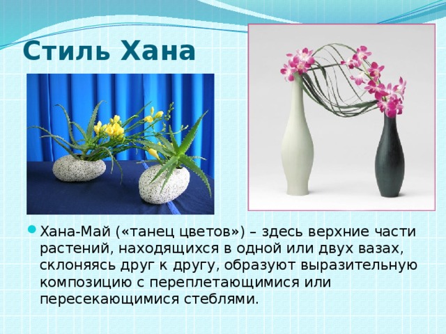 Стиль Хана Хана-Май («танец цветов») – здесь верхние части растений, находящихся в одной или двух вазах, склоняясь друг к другу, образуют выразительную композицию с переплетающимися или пересекающимися стеблями. 