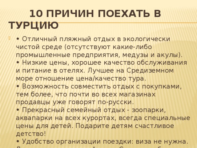  10 причин поехать в Турцию •  Отличный пляжный отдых в экологически чистой среде (отсутствуют какие-либо промышленные предприятия, медузы и акулы).  • Низкие цены, хорошее качество обслуживания и питание в отелях. Лучшее на Средиземном море отношение цена/качество тура.  • Возможность совместить отдых с покупками, тем более, что почти во всех магазинах продавцы уже говорят по-русски.  • Прекрасный семейный отдых - зоопарки, аквапарки на всех курортах, всегда специальные цены для детей. Подарите детям счастливое детство!  • Удобство организации поездки: виза не нужна. Летом вылеты каждый день. Сегодня собрались - завтра удетели.   