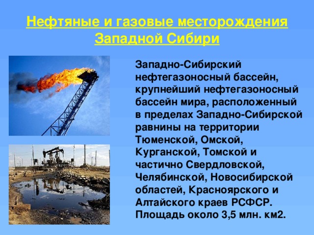 Нефтяные и газовые месторождения Западной Сибири Западно-Сибирский нефтегазоносный бассейн, крупнейший нефтегазоносный бассейн мира, расположенный в пределах Западно-Сибирской равнины на территории Тюменской, Омской, Курганской, Томской и частично Свердловской, Челябинской, Новосибирской областей, Красноярского и Алтайского краев РСФСР. Площадь около 3,5 млн. км2. 