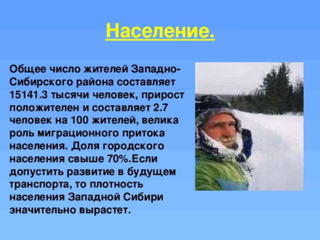 Население. Общее число жителей Западно-Сибирского района составляет 15141.3 тысячи человек, прирост положителен и составляет 2.7 человек на 100 жителей, велика роль миграционного притока населения. Доля городского населения свыше 70%.Если допустить развитие в будущем транспорта, то плотность населения Западной Сибири значительно вырастет. 