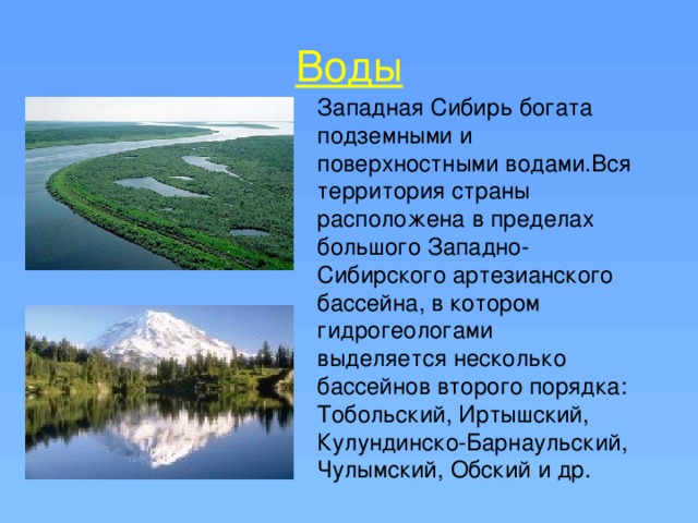 Воды Западная Сибирь богата подземными и поверхностными водами.Вся территория страны расположена в пределах большого Западно-Сибирского артезианского бассейна, в котором гидрогеологами выделяется несколько бассейнов второго порядка: Тобольский, Иртышский, Кулундинско-Барнаульский, Чулымский, Обский и др. 