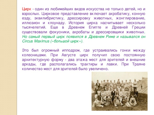 Цирк  - один из любимейших видов искусства не только детей, но и взрослых. Цирковое представление включает акробатику, конную езду, эквилибристику, дрессировку животных, жонглирование, иллюзион и клоунаду. История цирка насчитывает несколько тысячелетий. Еще в Древнем Египте и Древней Греции существовали фокусники, акробаты и дрессировщики животных . Но самый первый цирк появился в Древнем Риме и назывался он Circus Maximus («большой цирк»). Это был огромный ипподром, где устраивались гонки между колесницами. При Августе цирк получил свою постоянную архитектурную форму - два этажа мест для зрителей и внешние аркады, где располагались трактиры и лавки. При Траяне количество мест для зрителей было увеличено. 
