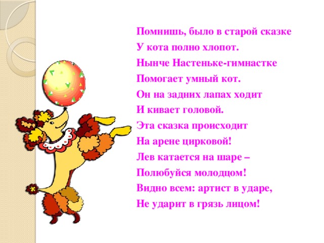Помнишь, было в старой сказке У кота полно хлопот. Нынче Настеньке-гимнастке Помогает умный кот. Он на задних лапах ходит И кивает головой. Эта сказка происходит На арене цирковой! Лев катается на шаре – Полюбуйся молодцом! Видно всем: артист в ударе, Не ударит в грязь лицом! 