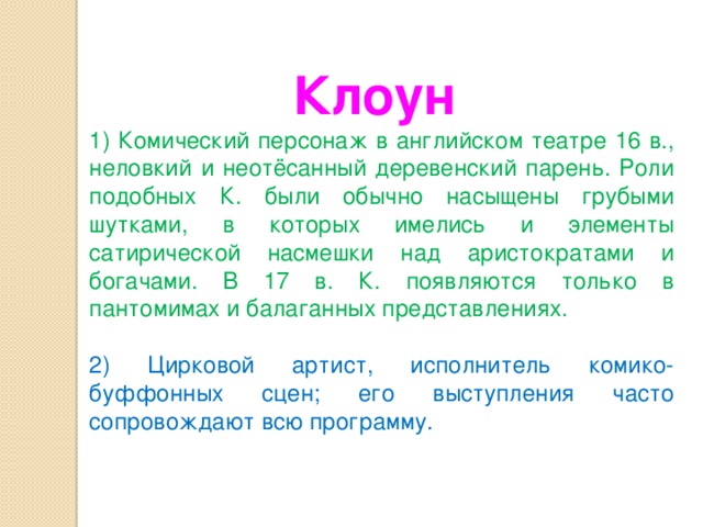 Клоун   1) Комический персонаж в английском театре 16 в., неловкий и неотёсанный деревенский парень. Роли подобных К. были обычно насыщены грубыми шутками, в которых имелись и элементы сатирической насмешки над аристократами и богачами. В 17 в. К. появляются только в пантомимах и балаганных представлениях. 2) Цирковой артист, исполнитель комико-буффонных сцен; его выступления часто сопровождают всю программу. 