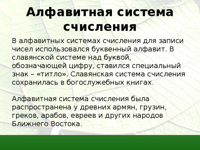 Алфавитная система счисления В алфавитных системах счисления для записи чисел использовался буквенный алфавит. В славянской системе над буквой, обозначающей цифру, ставился специальный знак – «титло». Славянская система счисления сохранилась в богослужебных книгах. Алфавитная система счисления была распространена у древних армян, грузин, греков, арабов, евреев и других народов Ближнего Востока. 