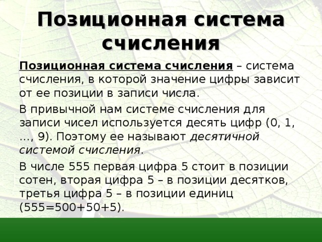 Позиционная система счисления Позиционная система счисления – система счисления, в которой значение цифры зависит от ее позиции в записи числа. В привычной нам системе счисления для записи чисел используется десять цифр (0, 1, …, 9). Поэтому ее называют десятичной системой счисления . В числе 555 первая цифра 5 стоит в позиции сотен, вторая цифра 5 – в позиции десятков, третья цифра 5 – в позиции единиц (555=500+50+5). 