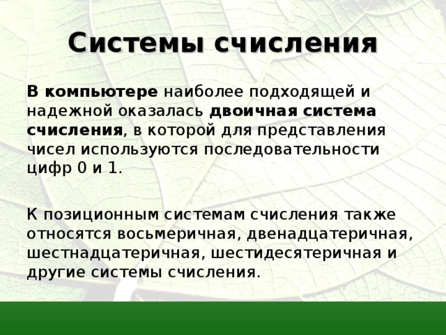 Системы счисления В компьютере наиболее подходящей и надежной оказалась двоичная система счисления , в которой для представления чисел используются последовательности цифр 0 и 1. К позиционным системам счисления также относятся восьмеричная, двенадцатеричная, шестнадцатеричная, шестидесятеричная и другие системы счисления. 