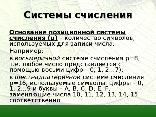 Системы счисления Основание позиционной системы счисления ( p ) – количество символов, используемых для записи числа. Например: в восьмеричной системе счисления p =8, т.е. любое число представляется с помощью восьми цифр – 0, 1, 2…7); в шестнадцатеричной системе счисления p =16, используемые символы: цифры – 0, 1, 2…9 и буквы – A , B , C , D , E , F , заменяющие числа 10, 11, 12, 13, 14, 15 соответственно. 