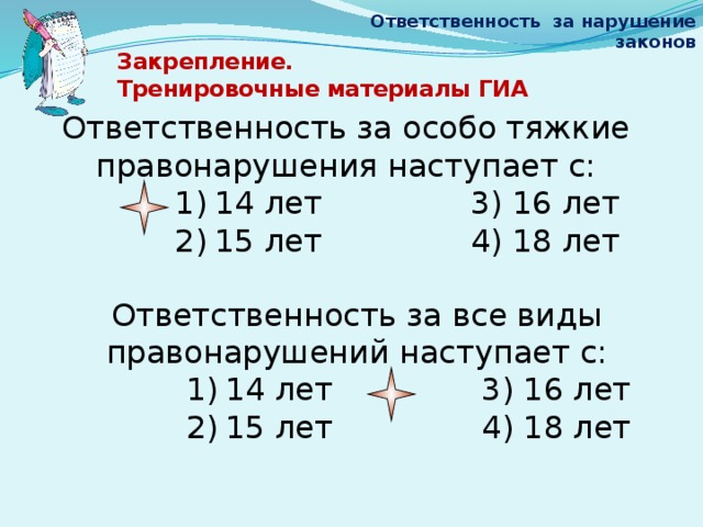 Ответственность за нарушение законов Закрепление.  Тренировочные материалы ГИА   Ответственность за особо тяжкие правонарушения наступает с: 14 лет 3) 16 лет 15 лет 4) 18 лет Ответственность за все виды правонарушений наступает с: 14 лет 3) 16 лет 15 лет 4) 18 лет 