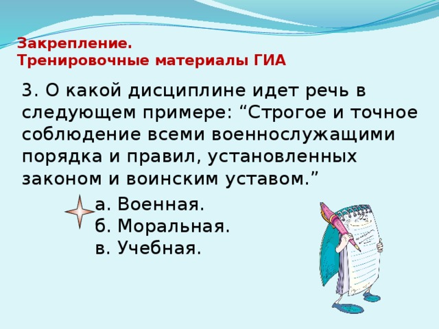 Закрепление.  Тренировочные материалы ГИА   3. О какой дисциплине идет речь в следующем примере: “Строгое и точное соблюдение всеми военнослужащими порядка и правил, установленных законом и воинским уставом.” а. Военная.  б. Моральная.   в. Учебная. 