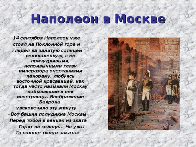 Наполеон в Москве 14 сентября Наполеон уже стоял на Поклонной горе и глядел на залитую солнцем великолепную, с ее причудливыми, непривычными глазу императора очертаниями панораму, любуясь восточной красавицей, как тогда часто называли Москву побывавшие в ней иностранцы. Воображение Байрона увековечило эту минуту. «Вот башни полудикие Москвы  Перед тобой в венцах из злата  Горят на солнце... Но увы! То солнце твоего заката»  