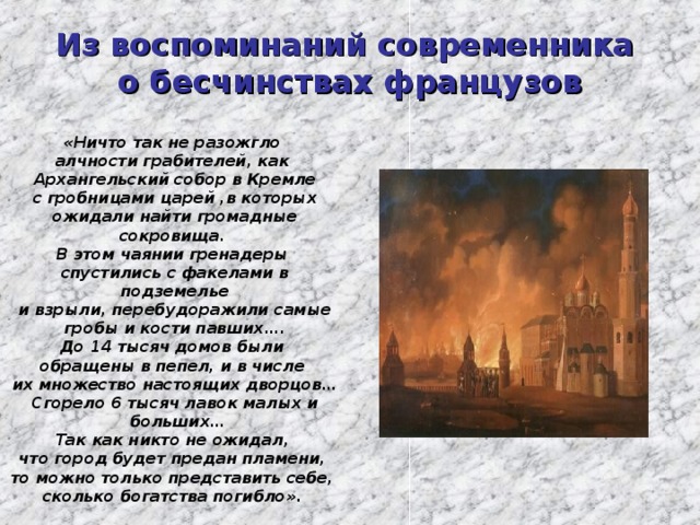 Из воспоминаний современника  о бесчинствах французов «Ничто так не разожгло алчности грабителей, как Архангельский собор в Кремле  с гробницами царей ,в которых ожидали найти громадные сокровища. В этом чаянии гренадеры спустились с факелами в подземелье  и взрыли, перебудоражили самые гробы и кости павших…. До 14 тысяч домов были обращены в пепел, и в числе их множество настоящих дворцов… Сгорело 6 тысяч лавок малых и  больших… Так как никто не ожидал, что город будет предан пламени, то можно только представить себе, сколько богатства погибло».  