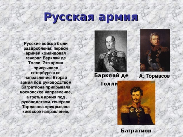 Русская армия  Русские войска были раздроблены: первой армией командовал генерал Барклай де Толли. Эта армия прикрывала петербургское направление. Вторая армия под руководством Багратиона прикрывала московское направление, а третья армия под руководством генерала Тормасова прикрывала киевское направление.  Барклай де Толли  А. Тормасов Багратион 