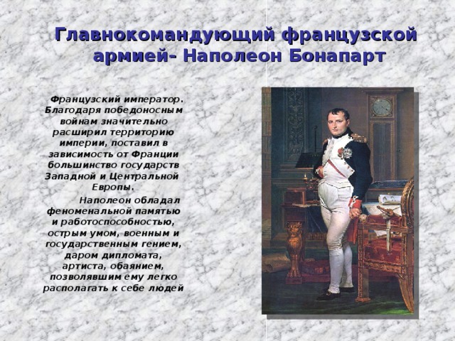 Главнокомандующий французской  армией- Наполеон Бонапарт  Французский император. Благодаря победоносным войнам значительно расширил территорию империи, поставил в зависимость от Франции большинство государств Западной и Центральной Европы.  Наполеон обладал феноменальной памятью и работоспособностью, острым умом, военным и государственным гением, даром дипломата, артиста, обаянием, позволявшим ему легко располагать к себе людей  