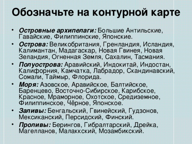 Обозначьте на контурной карте Островные архипелаги: Большие Антильские, Гавайские, Филиппинские, Японские. Острова: Великобритания, Гренландия, Исландия, Калимантан, Мадагаскар, Новая Гвинея, Новая Зеландия, Огненная Земля, Сахалин, Тасмания. Полуострова: Аравийский, Индокитай, Индостан, Калифорния, Камчатка, Лабрадор, Скандинавский, Сомали, Таймыр, Флорида. Моря: Азовское, Аравийское, Балтийское, Баренцево, Восточно-Сибирское, Карибское, Красное, Мраморное, Охотское, Средиземное, Филиппинское, Чёрное, Японское. Заливы: Бенгальский, Гвинейский, Гудзонов, Мексиканский, Персидский, Финский. Проливы: Берингов, Гибралтарский, Дрейка, Магелланов, Малаккский, Мозамбикский. 