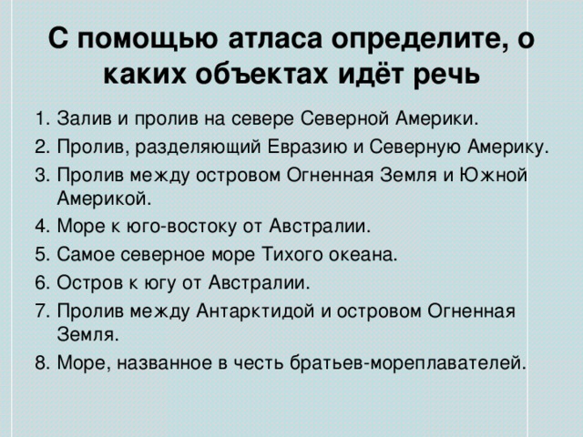 С помощью атласа определите, о каких объектах идёт речь 1. Залив и пролив на севере Северной Америки. 2. Пролив, разделяющий Евразию и Северную Америку. 3. Пролив между островом Огненная Земля и Южной Америкой. 4. Море к юго-востоку от Австралии. 5. Самое северное море Тихого океана. 6. Остров к югу от Австралии. 7. Пролив между Антарктидой и островом Огненная Земля. 8. Море, названное в честь братьев-мореплавателей. 