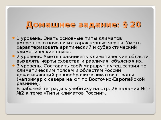 Домашнее задание: § 20 1 уровень. Знать основные типы климатов умеренного пояса и их характерные черты. Уметь характеризовать арктический и субарктический климатические пояса. 2 уровень. Уметь сравнивать климатические области, выявлять черты сходства и различия, объясняя их. 3 уровень. Составить свой маршрут путешествия по климатическим поясам и областям России, доказывающий разнообразие климатов страны (например с севера на юг по Восточно-Европейской равнине).  В рабочей тетради к учебнику на стр. 28 задания №1-№2 к теме «Типы климатов России». 
