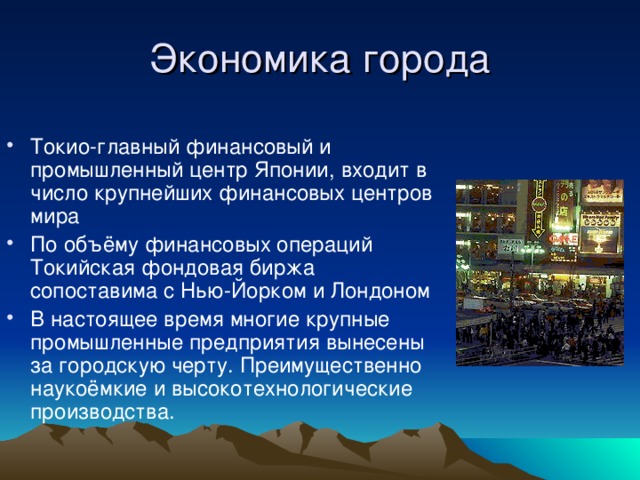 Экономика города Токио-главный финансовый и промышленный центр Японии, входит в число крупнейших финансовых центров мира По объёму финансовых операций Токийская фондовая биржа сопоставима с Нью-Йорком и Лондоном В настоящее время многие крупные промышленные предприятия вынесены за городскую черту. Преимущественно наукоёмкие и высокотехнологические производства. 