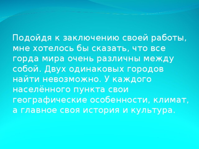 Подойдя к заключению своей работы, мне хотелось бы сказать, что все горда мира очень различны между собой. Двух одинаковых городов найти невозможно. У каждого населённого пункта свои географические особенности, климат, а главное своя история и культура. 