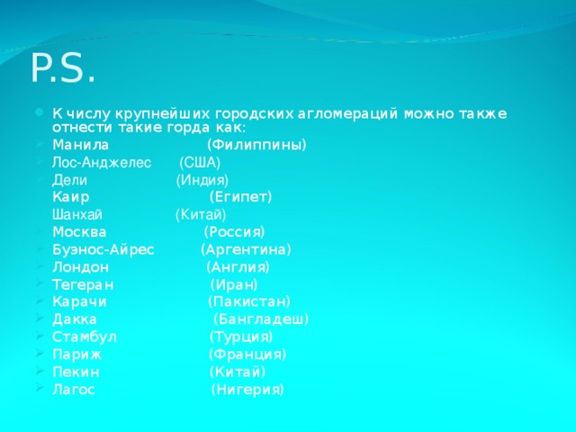 P.S. К числу крупнейших городских агломераций можно также отнести такие горда как: Манила  (Филиппины) Лос-Анджелес (США) Дели (Индия) Каир  (Египет) Шанхай (Китай) Москва (Россия) Буэнос-Айрес  (Аргентина) Лондон  (Англия) Тегеран  (Иран) Карачи  (Пакистан) Дакка  (Бангладеш) Стамбул (Турция) Париж  (Франция) Пекин  (Китай) Лагос  (Нигерия) 
