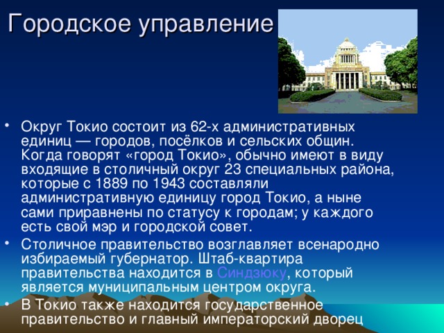 Городское управление   Округ Токио состоит из 62-х административных единиц — городов, посёлков и сельских общин. Когда говорят «город Токио», обычно имеют в виду входящие в столичный округ 23 специальных района, которые с 1889 по 1943 составляли административную единицу город Токио, а ныне сами приравнены по статусу к городам; у каждого есть свой мэр и городской совет. Столичное правительство возглавляет всенародно избираемый губернатор. Штаб-квартира правительства находится в Синдзюку , который является муниципальным центром округа. В Токио также находится государственное правительство и главный императорский дворец 
