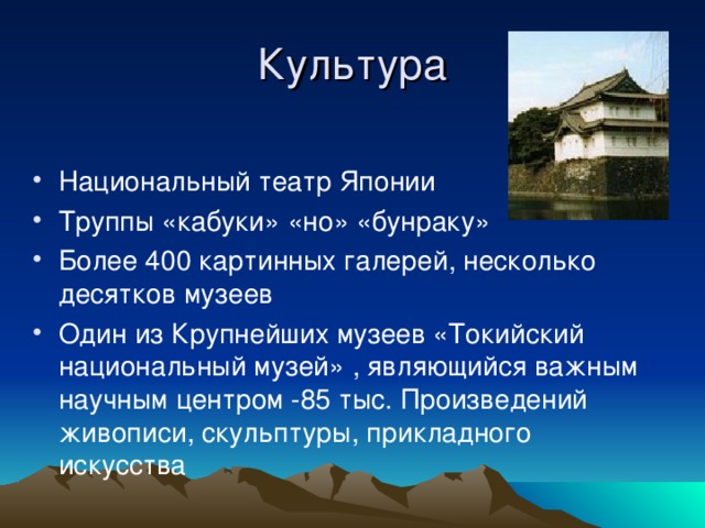 Культура Национальный театр Японии Труппы «кабуки» «но» «бунраку» Более 400 картинных галерей, несколько десятков музеев Один из Крупнейших музеев «Токийский национальный музей» , являющийся важным научным центром -85 тыс. Произведений живописи, скульптуры, прикладного искусства  