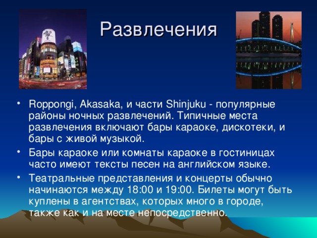 Развлечения Roppongi, Akasaka, и части Shinjuku - популярные районы ночных развлечений. Типичные места развлечения включают бары караоке, дискотеки, и бары с живой музыкой. Бары караоке или комнаты караоке в гостиницах часто имеют тексты песен на английском языке. Театральные представления и концерты обычно начинаются между 18:00 и 19:00. Билеты могут быть куплены в агентствах, которых много в городе, также как и на месте непосредственно. 