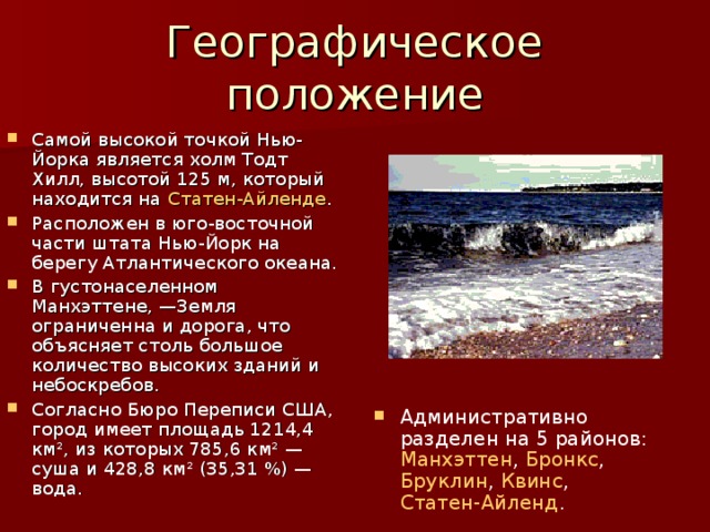Географическое положение Самой высокой точкой Нью-Йорка является холм Тодт Хилл, высотой 125 м, который находится на Статен-Айленде . Расположен в юго-восточной части штата Нью-Йорк на берегу Атлантического океана. В густонаселенном Манхэттене, —Земля ограниченна и дорога, что объясняет столь большое количество высоких зданий и небоскребов. Согласно Бюро Переписи США, город имеет площадь 1214,4 км², из которых 785,6 км² — суша и 428,8 км² (35,31 %) — вода. Административно разделен на 5 районов: Манхэттен , Бронкс , Бруклин , Квинс , Статен-Айленд .   