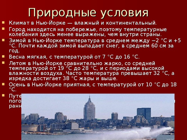Природные условия Климат в Нью-Йорке — влажный и континентальный. Город находится на побережье, поэтому температурные колебания здесь менее выражены, чем внутри страны. Зимой в Нью-Йорке температура в среднем между −2 °C и +5 °C. Почти каждой зимой выпадает снег, в среднем 60 см за год. Весна мягкая, с температурой от 7 °C до 16 °C. Летом в Нью-Йорке сравнительно жарко, со средней температурой от 19 °C до 28 °C, и с периодами высокой влажности воздуха. Часто температура превышает 32 °C, а изредка достигает 38 °C жары и выше. Осень в Нью-Йорке приятная, с температурой от 10 °C до 18 °C. Путешественникам рекомендуется следить за прогнозом погоды и иметь несколько видов одежды поздней осенью и ранней весной (то есть в ноябре, марте, апреле). 